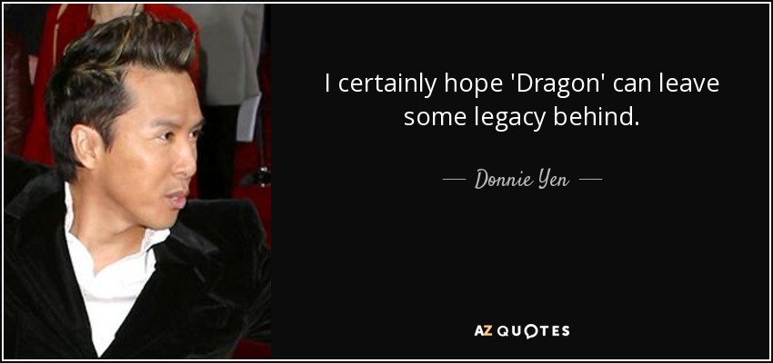 I certainly hope 'Dragon' can leave some legacy behind. - Donnie Yen