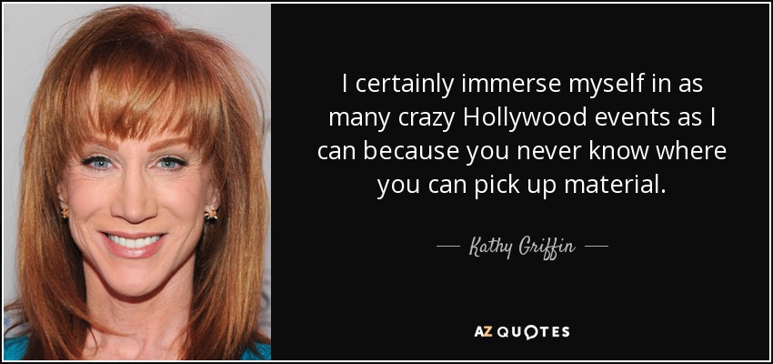 I certainly immerse myself in as many crazy Hollywood events as I can because you never know where you can pick up material. - Kathy Griffin