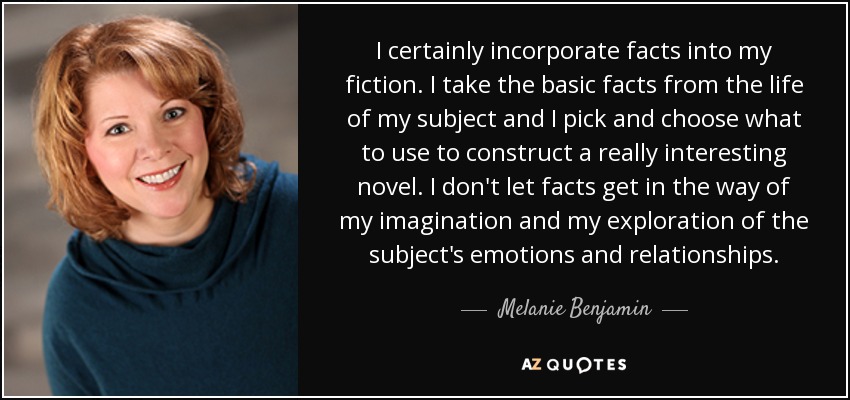 I certainly incorporate facts into my fiction. I take the basic facts from the life of my subject and I pick and choose what to use to construct a really interesting novel. I don't let facts get in the way of my imagination and my exploration of the subject's emotions and relationships. - Melanie Benjamin
