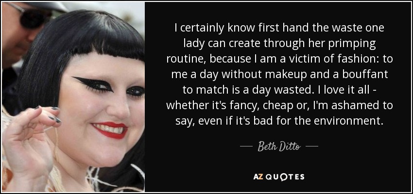 I certainly know first hand the waste one lady can create through her primping routine, because I am a victim of fashion: to me a day without makeup and a bouffant to match is a day wasted. I love it all - whether it's fancy, cheap or, I'm ashamed to say, even if it's bad for the environment. - Beth Ditto