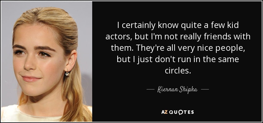 I certainly know quite a few kid actors, but I'm not really friends with them. They're all very nice people, but I just don't run in the same circles. - Kiernan Shipka