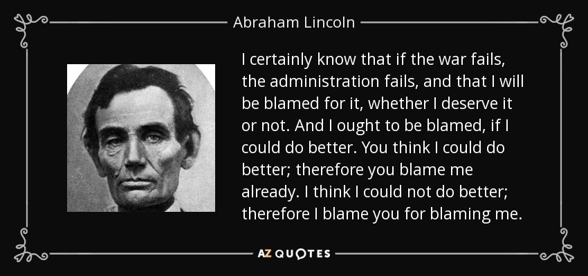 I certainly know that if the war fails, the administration fails, and that I will be blamed for it, whether I deserve it or not. And I ought to be blamed, if I could do better. You think I could do better; therefore you blame me already. I think I could not do better; therefore I blame you for blaming me. - Abraham Lincoln