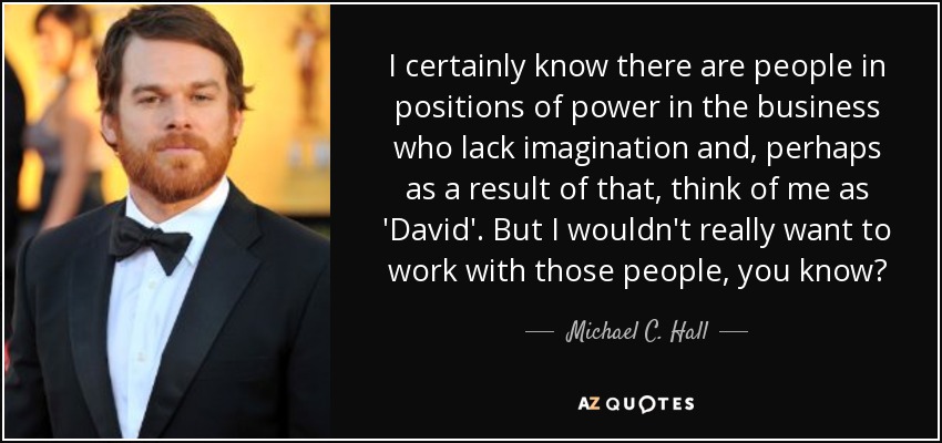 I certainly know there are people in positions of power in the business who lack imagination and, perhaps as a result of that, think of me as 'David'. But I wouldn't really want to work with those people, you know? - Michael C. Hall