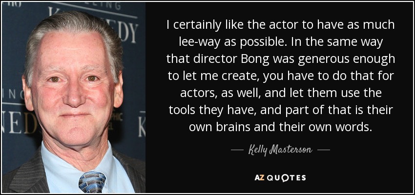 I certainly like the actor to have as much lee-way as possible. In the same way that director Bong was generous enough to let me create, you have to do that for actors, as well, and let them use the tools they have, and part of that is their own brains and their own words. - Kelly Masterson