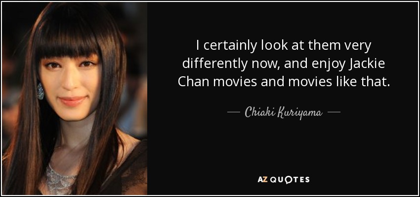 I certainly look at them very differently now, and enjoy Jackie Chan movies and movies like that. - Chiaki Kuriyama