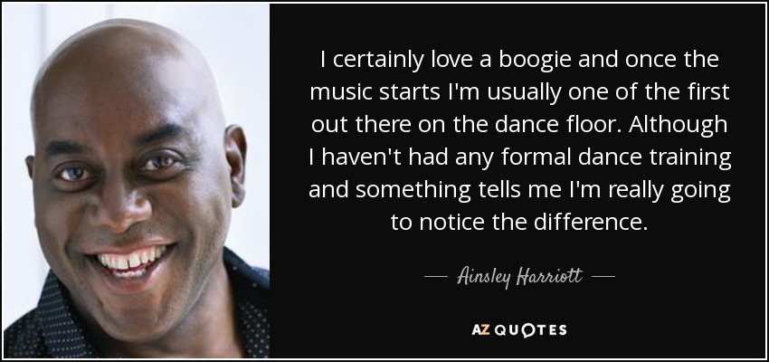 I certainly love a boogie and once the music starts I'm usually one of the first out there on the dance floor. Although I haven't had any formal dance training and something tells me I'm really going to notice the difference. - Ainsley Harriott