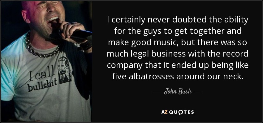 I certainly never doubted the ability for the guys to get together and make good music, but there was so much legal business with the record company that it ended up being like five albatrosses around our neck. - John Bush