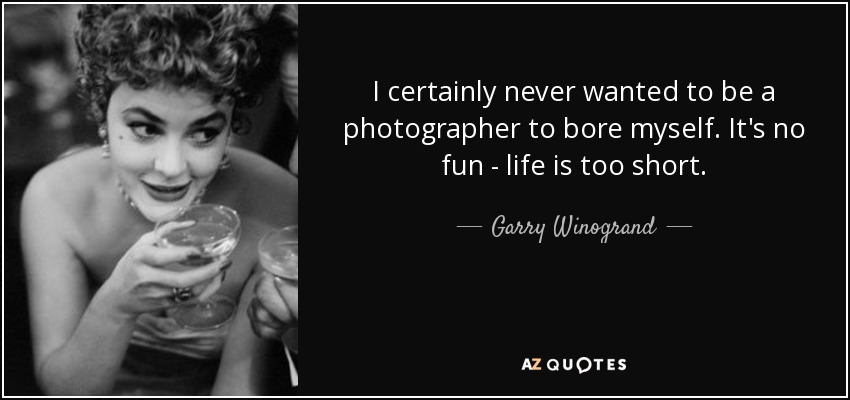 I certainly never wanted to be a photographer to bore myself. It's no fun - life is too short. - Garry Winogrand