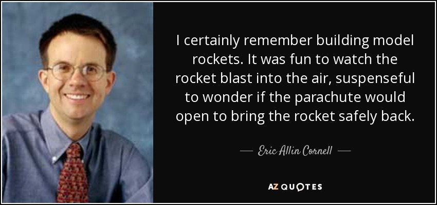 I certainly remember building model rockets. It was fun to watch the rocket blast into the air, suspenseful to wonder if the parachute would open to bring the rocket safely back. - Eric Allin Cornell