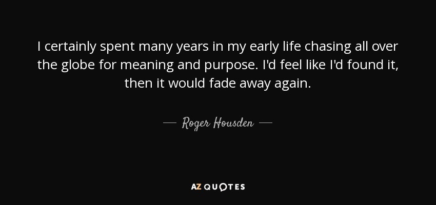 I certainly spent many years in my early life chasing all over the globe for meaning and purpose. I'd feel like I'd found it, then it would fade away again. - Roger Housden