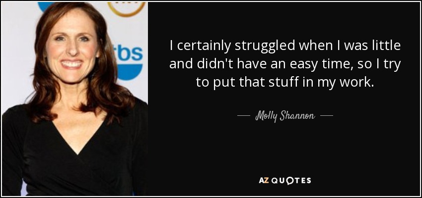 I certainly struggled when I was little and didn't have an easy time, so I try to put that stuff in my work. - Molly Shannon
