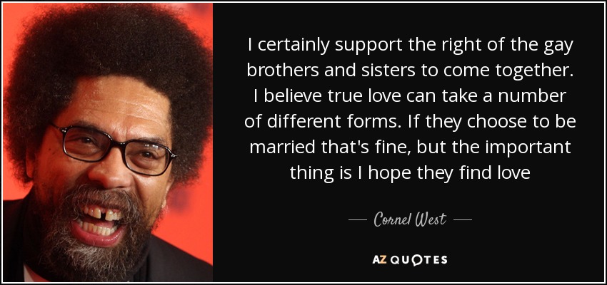 I certainly support the right of the gay brothers and sisters to come together. I believe true love can take a number of different forms. If they choose to be married that's fine, but the important thing is I hope they find love - Cornel West
