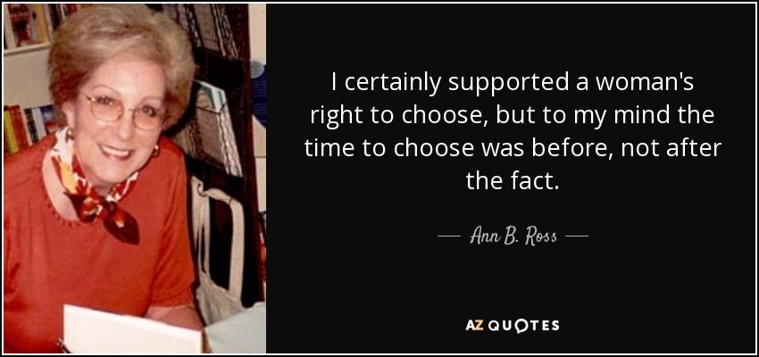 I certainly supported a woman's right to choose, but to my mind the time to choose was before, not after the fact. - Ann B. Ross