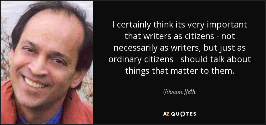 I certainly think its very important that writers as citizens - not necessarily as writers, but just as ordinary citizens - should talk about things that matter to them. - Vikram Seth