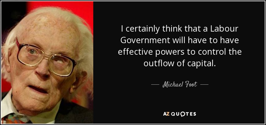 I certainly think that a Labour Government will have to have effective powers to control the outflow of capital. - Michael Foot