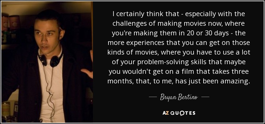 I certainly think that - especially with the challenges of making movies now, where you're making them in 20 or 30 days - the more experiences that you can get on those kinds of movies, where you have to use a lot of your problem-solving skills that maybe you wouldn't get on a film that takes three months, that, to me, has just been amazing. - Bryan Bertino