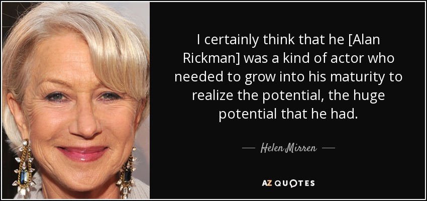 I certainly think that he [Alan Rickman] was a kind of actor who needed to grow into his maturity to realize the potential, the huge potential that he had. - Helen Mirren