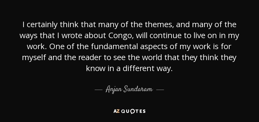 I certainly think that many of the themes, and many of the ways that I wrote about Congo, will continue to live on in my work. One of the fundamental aspects of my work is for myself and the reader to see the world that they think they know in a different way. - Anjan Sundaram