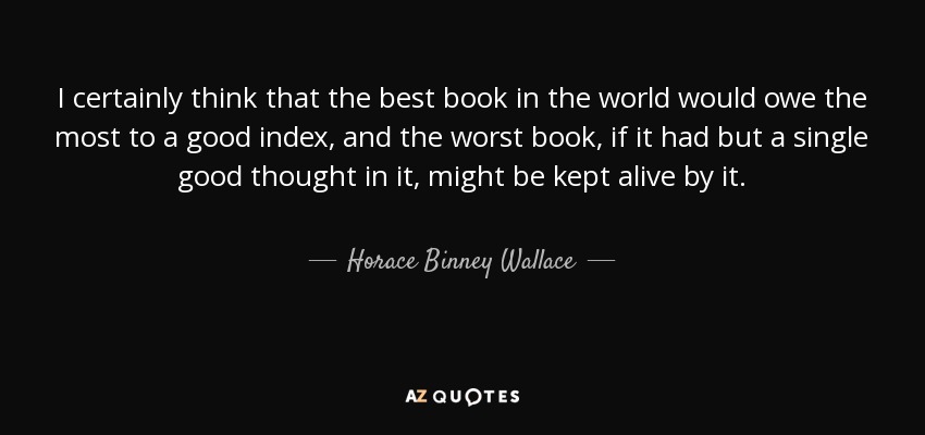 I certainly think that the best book in the world would owe the most to a good index, and the worst book, if it had but a single good thought in it, might be kept alive by it. - Horace Binney Wallace