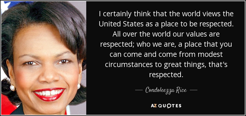I certainly think that the world views the United States as a place to be respected. All over the world our values are respected; who we are, a place that you can come and come from modest circumstances to great things, that's respected. - Condoleezza Rice