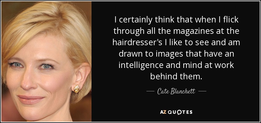 I certainly think that when I flick through all the magazines at the hairdresser's I like to see and am drawn to images that have an intelligence and mind at work behind them. - Cate Blanchett