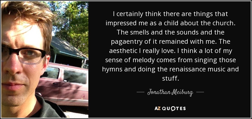 I certainly think there are things that impressed me as a child about the church. The smells and the sounds and the pagaentry of it remained with me. The aesthetic I really love. I think a lot of my sense of melody comes from singing those hymns and doing the renaissance music and stuff. - Jonathan Meiburg