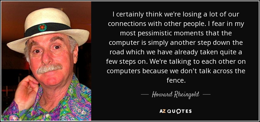 I certainly think we're losing a lot of our connections with other people. I fear in my most pessimistic moments that the computer is simply another step down the road which we have already taken quite a few steps on. We're talking to each other on computers because we don't talk across the fence. - Howard Rheingold