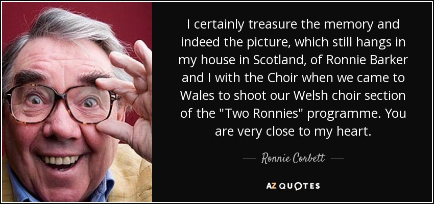 I certainly treasure the memory and indeed the picture, which still hangs in my house in Scotland, of Ronnie Barker and I with the Choir when we came to Wales to shoot our Welsh choir section of the 