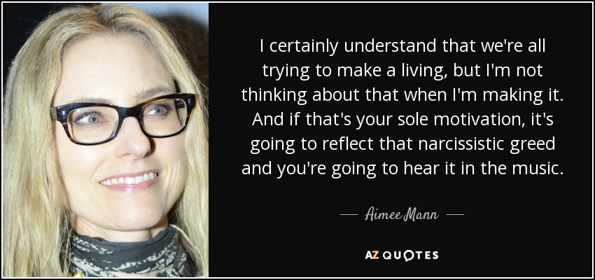 I certainly understand that we're all trying to make a living, but I'm not thinking about that when I'm making it. And if that's your sole motivation, it's going to reflect that narcissistic greed and you're going to hear it in the music. - Aimee Mann