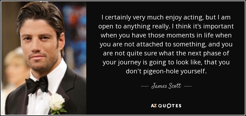 I certainly very much enjoy acting, but I am open to anything really. I think it's important when you have those moments in life when you are not attached to something, and you are not quite sure what the next phase of your journey is going to look like, that you don't pigeon-hole yourself. - James Scott