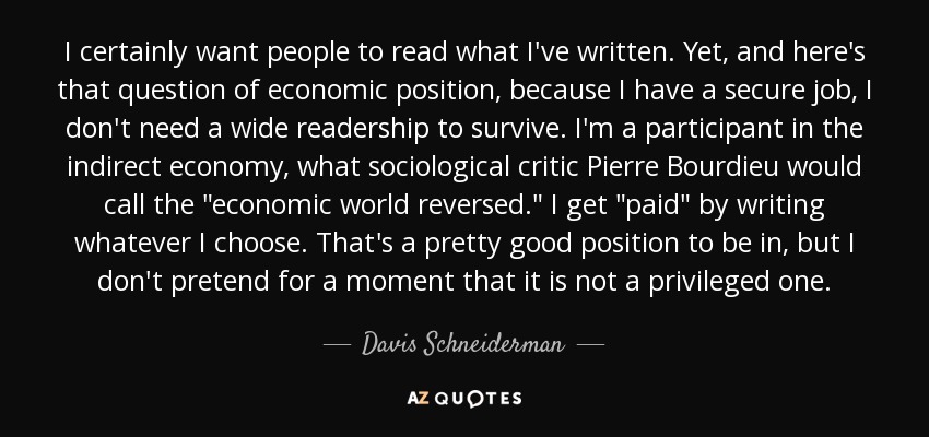 I certainly want people to read what I've written. Yet, and here's that question of economic position, because I have a secure job, I don't need a wide readership to survive. I'm a participant in the indirect economy, what sociological critic Pierre Bourdieu would call the 