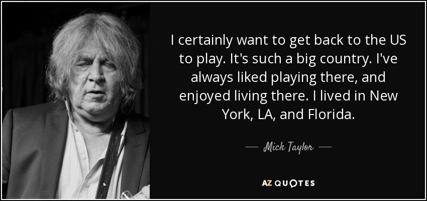 I certainly want to get back to the US to play. It's such a big country. I've always liked playing there, and enjoyed living there. I lived in New York, LA, and Florida. - Mick Taylor