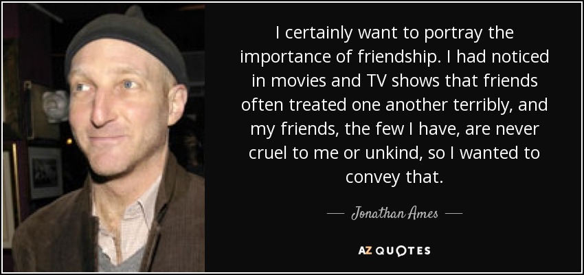 I certainly want to portray the importance of friendship. I had noticed in movies and TV shows that friends often treated one another terribly, and my friends, the few I have, are never cruel to me or unkind, so I wanted to convey that. - Jonathan Ames