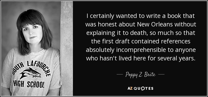 I certainly wanted to write a book that was honest about New Orleans without explaining it to death, so much so that the first draft contained references absolutely incomprehensible to anyone who hasn't lived here for several years. - Poppy Z. Brite