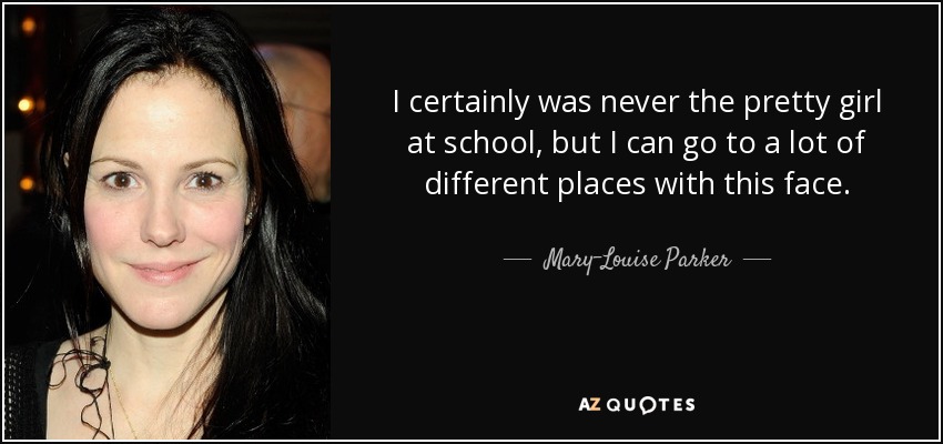 I certainly was never the pretty girl at school, but I can go to a lot of different places with this face. - Mary-Louise Parker