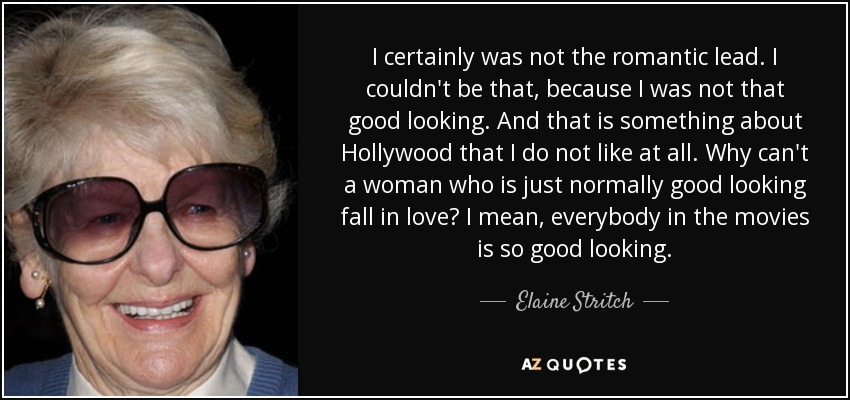 I certainly was not the romantic lead. I couldn't be that, because I was not that good looking. And that is something about Hollywood that I do not like at all. Why can't a woman who is just normally good looking fall in love? I mean, everybody in the movies is so good looking. - Elaine Stritch