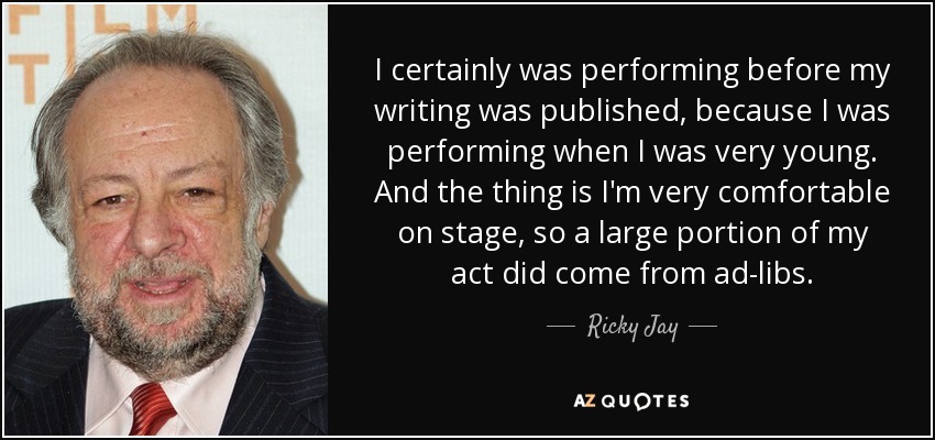 I certainly was performing before my writing was published, because I was performing when I was very young. And the thing is I'm very comfortable on stage, so a large portion of my act did come from ad-libs. - Ricky Jay