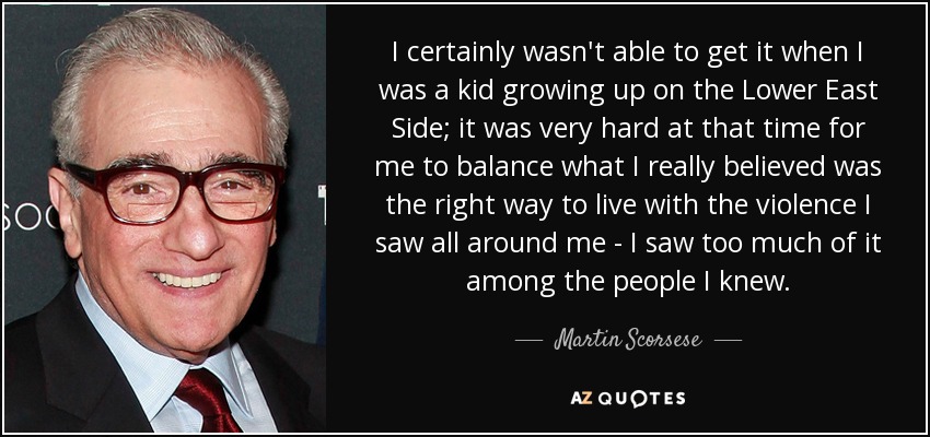 I certainly wasn't able to get it when I was a kid growing up on the Lower East Side; it was very hard at that time for me to balance what I really believed was the right way to live with the violence I saw all around me - I saw too much of it among the people I knew. - Martin Scorsese