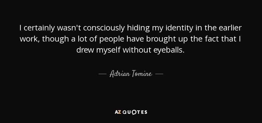 I certainly wasn't consciously hiding my identity in the earlier work, though a lot of people have brought up the fact that I drew myself without eyeballs. - Adrian Tomine