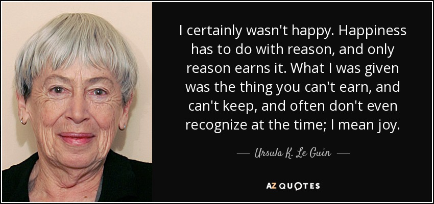 I certainly wasn't happy. Happiness has to do with reason, and only reason earns it. What I was given was the thing you can't earn, and can't keep, and often don't even recognize at the time; I mean joy. - Ursula K. Le Guin