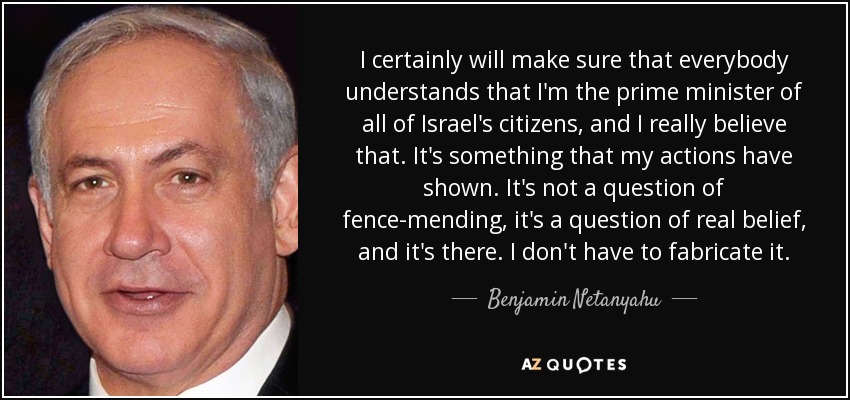 I certainly will make sure that everybody understands that I'm the prime minister of all of Israel's citizens, and I really believe that. It's something that my actions have shown. It's not a question of fence-mending, it's a question of real belief, and it's there. I don't have to fabricate it. - Benjamin Netanyahu