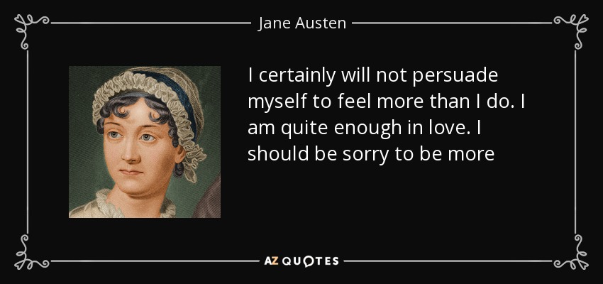I certainly will not persuade myself to feel more than I do. I am quite enough in love. I should be sorry to be more - Jane Austen