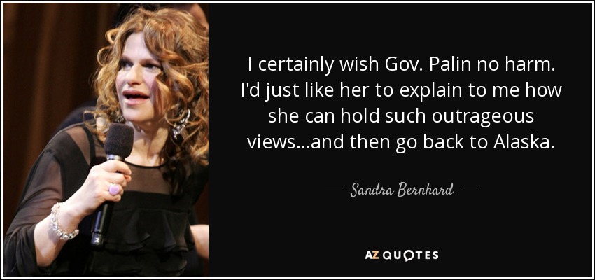 I certainly wish Gov. Palin no harm. I'd just like her to explain to me how she can hold such outrageous views...and then go back to Alaska. - Sandra Bernhard