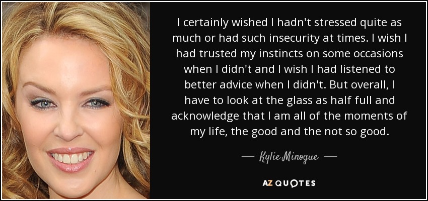 I certainly wished I hadn't stressed quite as much or had such insecurity at times. I wish I had trusted my instincts on some occasions when I didn't and I wish I had listened to better advice when I didn't. But overall, I have to look at the glass as half full and acknowledge that I am all of the moments of my life, the good and the not so good. - Kylie Minogue