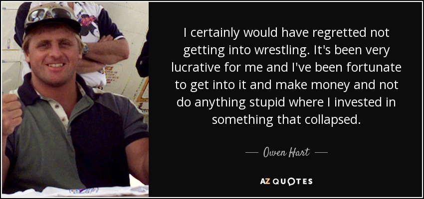 I certainly would have regretted not getting into wrestling. It's been very lucrative for me and I've been fortunate to get into it and make money and not do anything stupid where I invested in something that collapsed. - Owen Hart