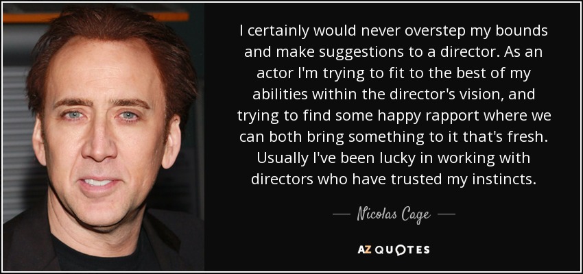 I certainly would never overstep my bounds and make suggestions to a director. As an actor I'm trying to fit to the best of my abilities within the director's vision, and trying to find some happy rapport where we can both bring something to it that's fresh. Usually I've been lucky in working with directors who have trusted my instincts. - Nicolas Cage