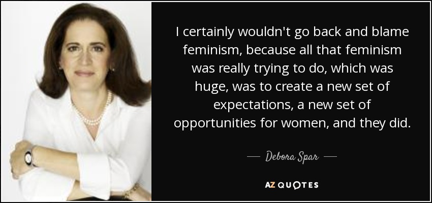 I certainly wouldn't go back and blame feminism, because all that feminism was really trying to do, which was huge, was to create a new set of expectations, a new set of opportunities for women, and they did. - Debora Spar