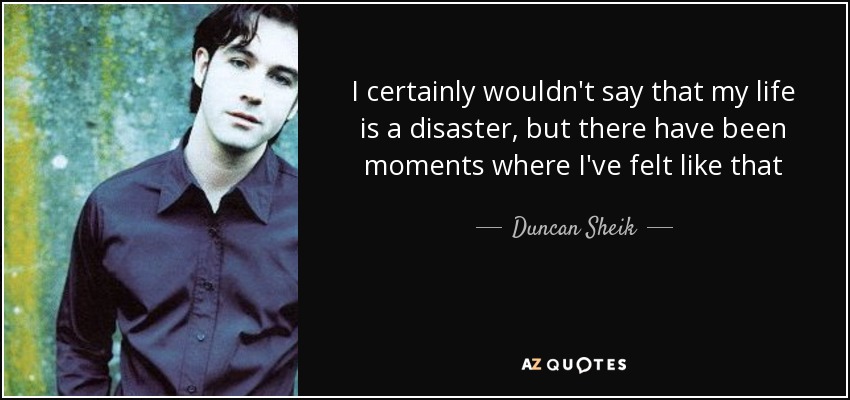 I certainly wouldn't say that my life is a disaster, but there have been moments where I've felt like that - Duncan Sheik
