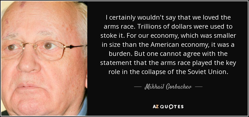 I certainly wouldn't say that we loved the arms race. Trillions of dollars were used to stoke it. For our economy, which was smaller in size than the American economy, it was a burden. But one cannot agree with the statement that the arms race played the key role in the collapse of the Soviet Union. - Mikhail Gorbachev