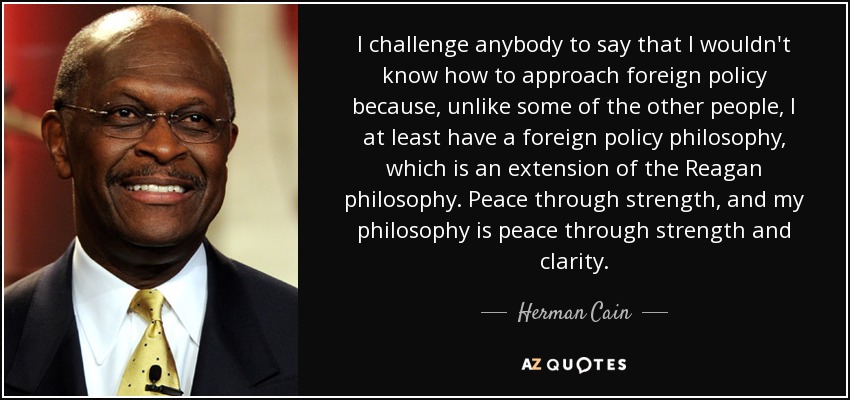 I challenge anybody to say that I wouldn't know how to approach foreign policy because, unlike some of the other people, I at least have a foreign policy philosophy, which is an extension of the Reagan philosophy. Peace through strength, and my philosophy is peace through strength and clarity. - Herman Cain